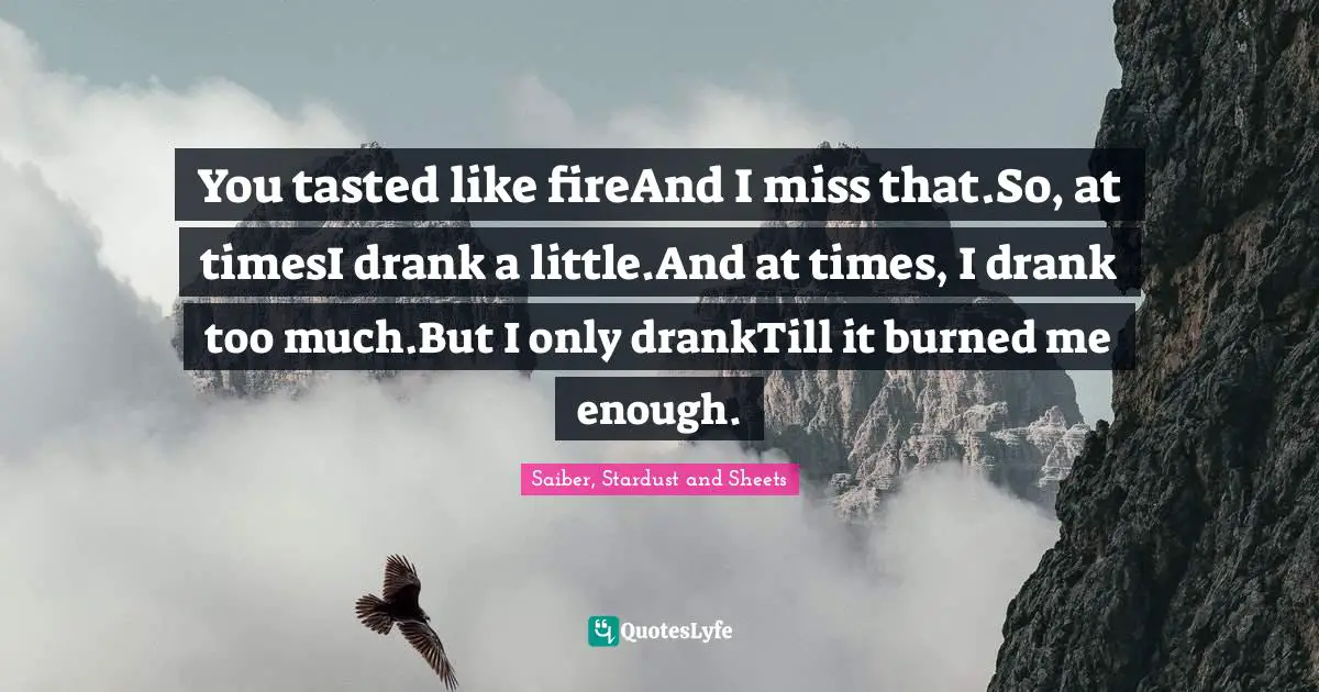 You tasted like fireAnd I miss that.So, at timesI drank a little.And at times, I drank too much.But I only drankTill it burned me enough.