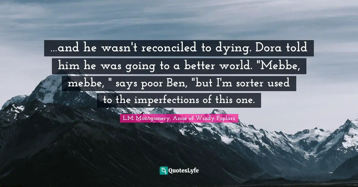 …and he wasn't reconciled to dying. Dora told him he was going to a better world. "Mebbe, mebbe, " says poor Ben, "but I'm sorter used to the imperfections of this one.
