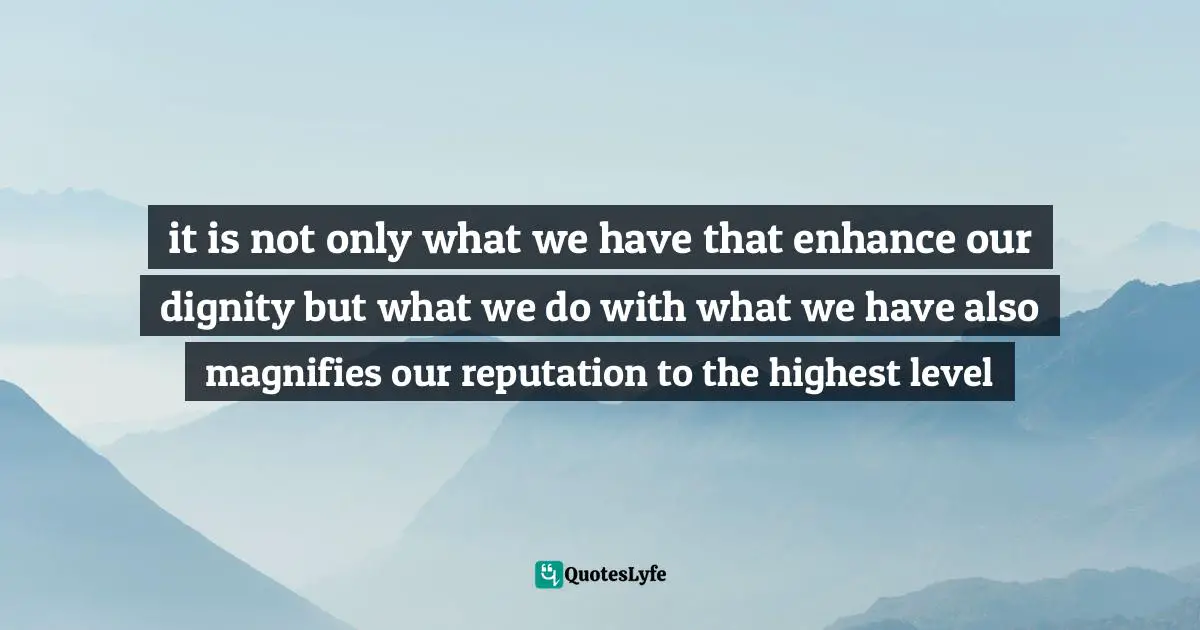 it is not only what we have that enhance our dignity but what we do with what we have also magnifies our reputation to the highest level