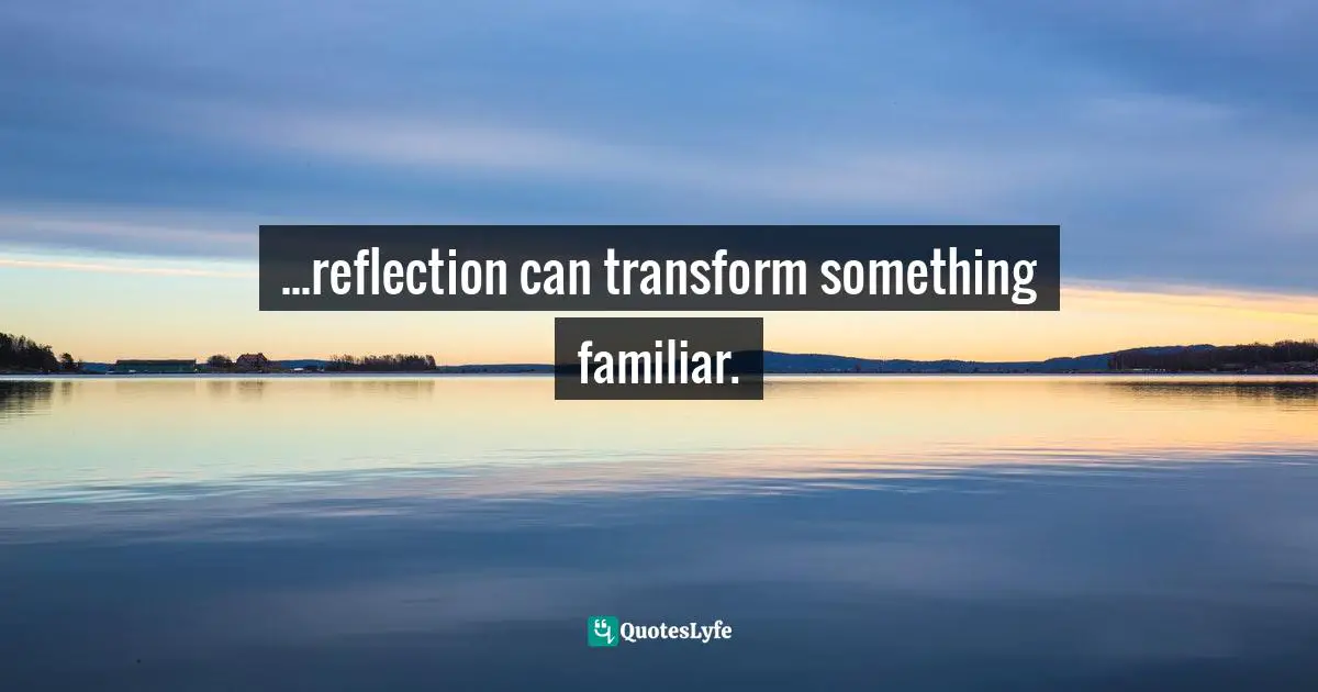 ...reflection can transform something familiar.