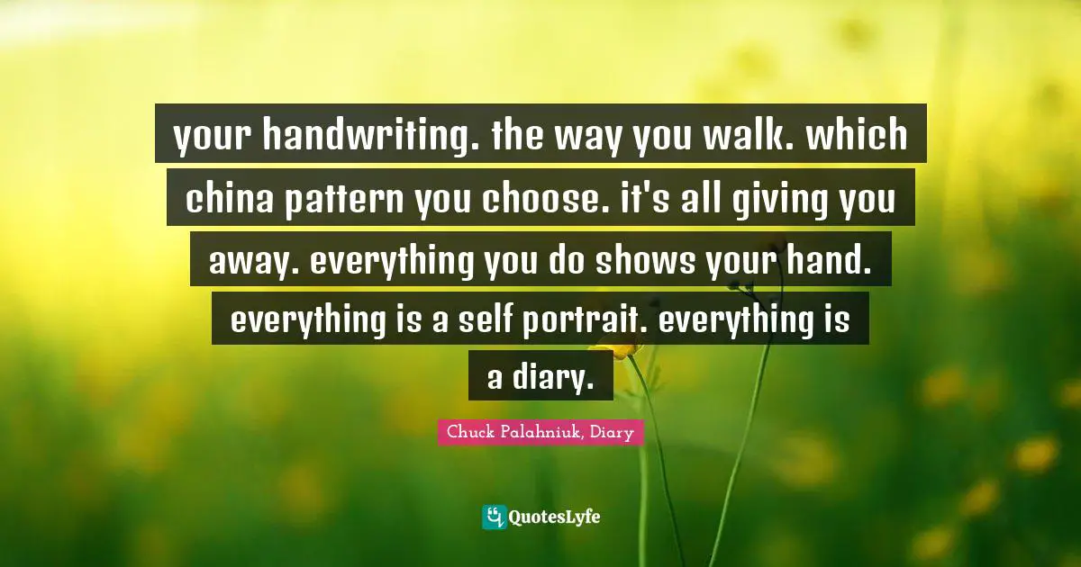your handwriting. the way you walk. which china pattern you choose. it's all giving you away. everything you do shows your hand. everything is a self portrait. everything is a diary.