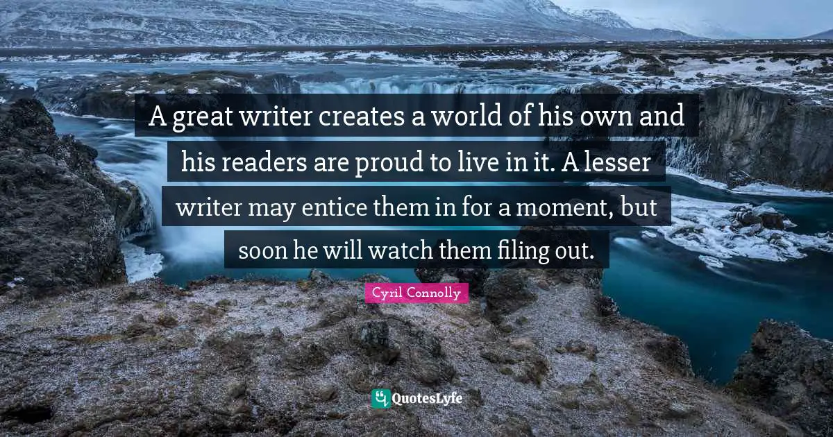 A great writer creates a world of his own and his readers are proud to live in it. A lesser writer may entice them in for a moment, but soon he will watch them filing out.