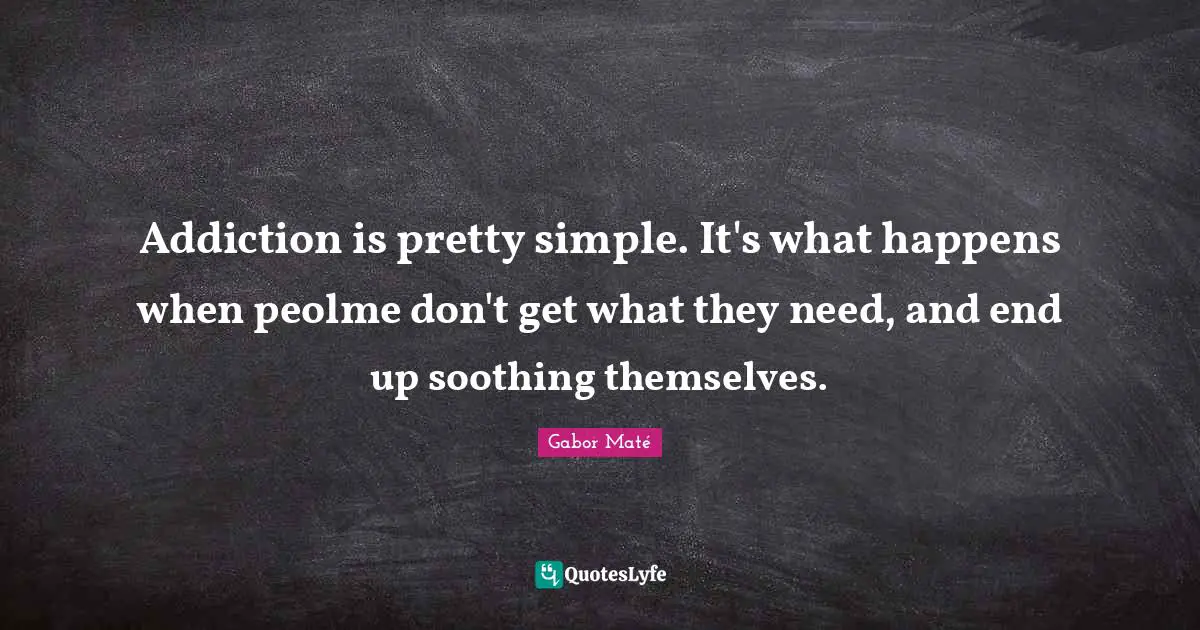 Addiction is pretty simple. It's what happens when peolme don't get what they need, and end up soothing themselves.