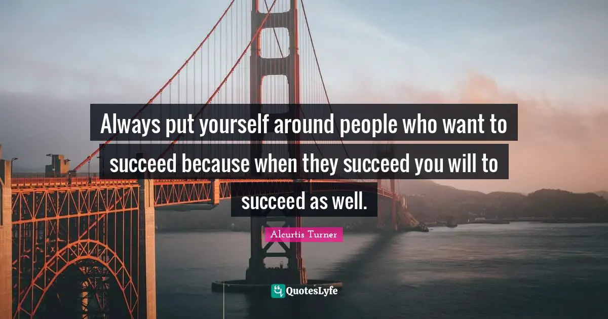 Always put yourself around people who want to succeed because when they succeed you will to succeed as well.