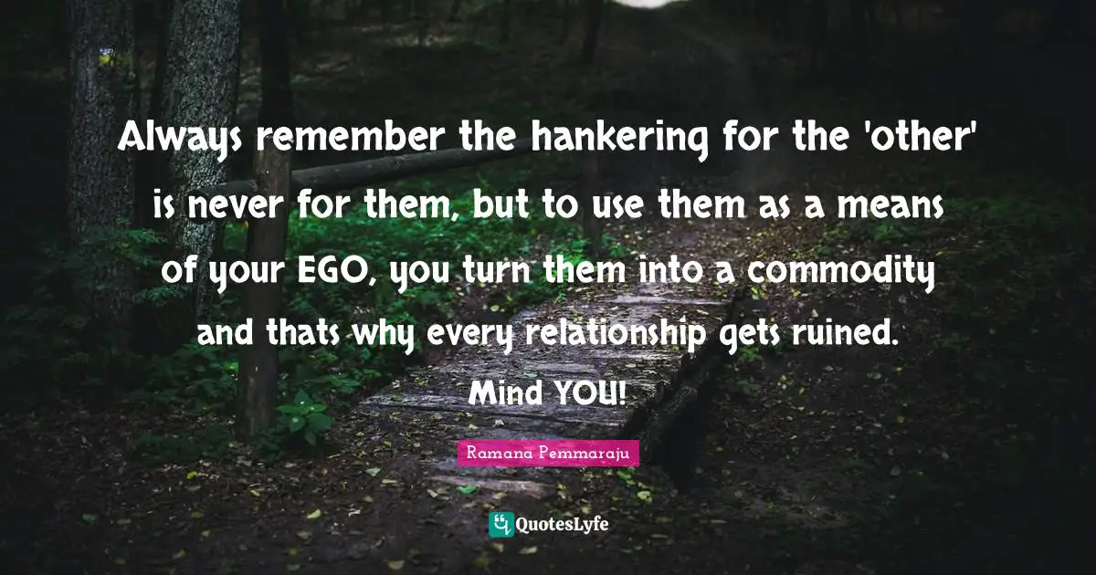 Always remember the hankering for the 'other' is never for them, but to use them as a means of your EGO, you turn them into a commodity and thats why every relationship gets ruined. Mind YOU!