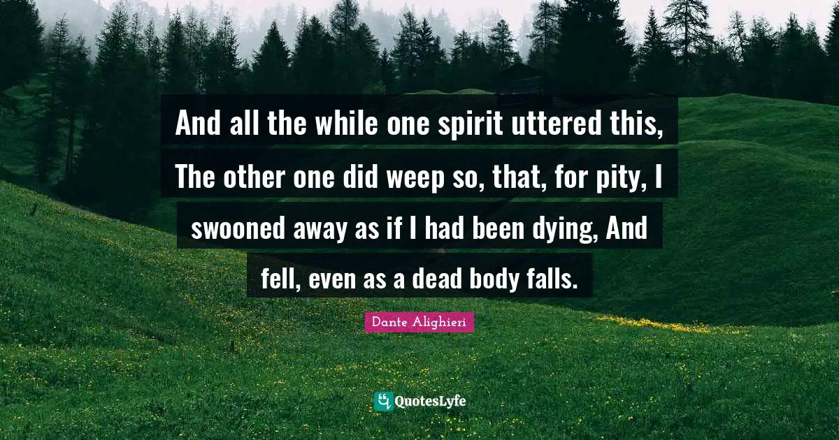 Dante Alighieri Quotes: And all the while one spirit uttered this, The other one did weep so, that, for pity, I swooned away as if I had been dying, And fell, even as a dead body falls.