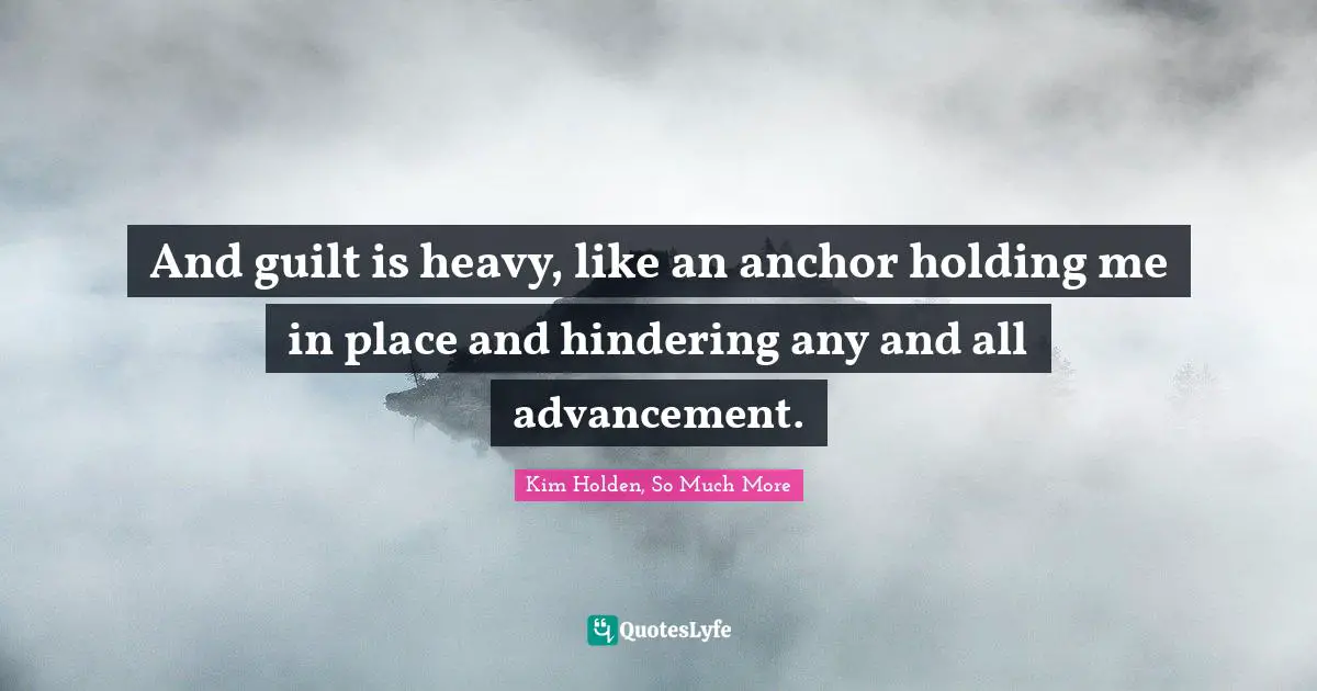 And guilt is heavy, like an anchor holding me in place and hindering any and all advancement.