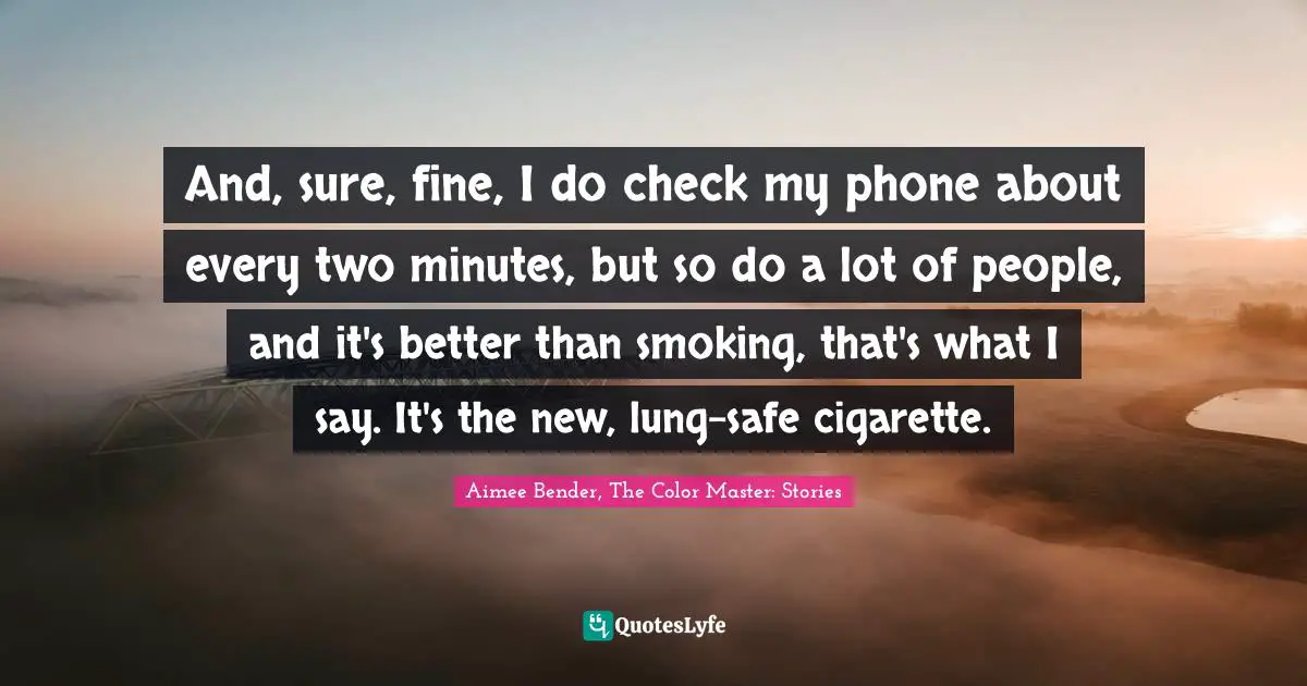 Cigarettes Quotes: "And, sure, fine, I do check my phone about every two minutes, but so do a lot of people, and it's better than smoking, that's what I say. It's the new, lung-safe cigarette."