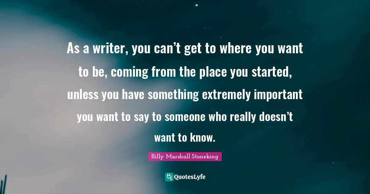 As a writer, you can’t get to where you want to be, coming from the place you started, unless you have something extremely important you want to say to someone who really doesn’t want to know.
