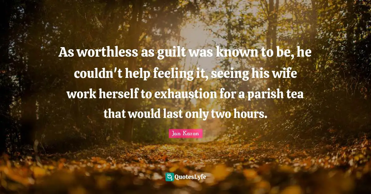 As worthless as guilt was known to be, he couldn't help feeling it, seeing his wife work herself to exhaustion for a parish tea that would last only two hours.
