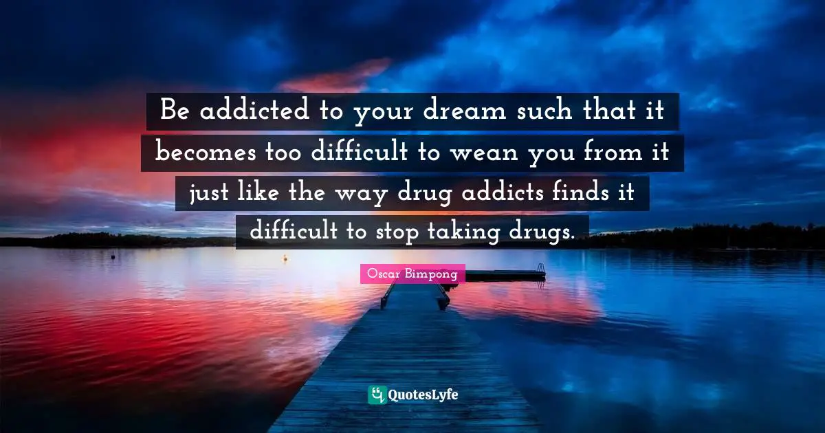 Be addicted to your dream such that it becomes too difficult to wean you from it just like the way drug addicts finds it difficult to stop taking drugs.