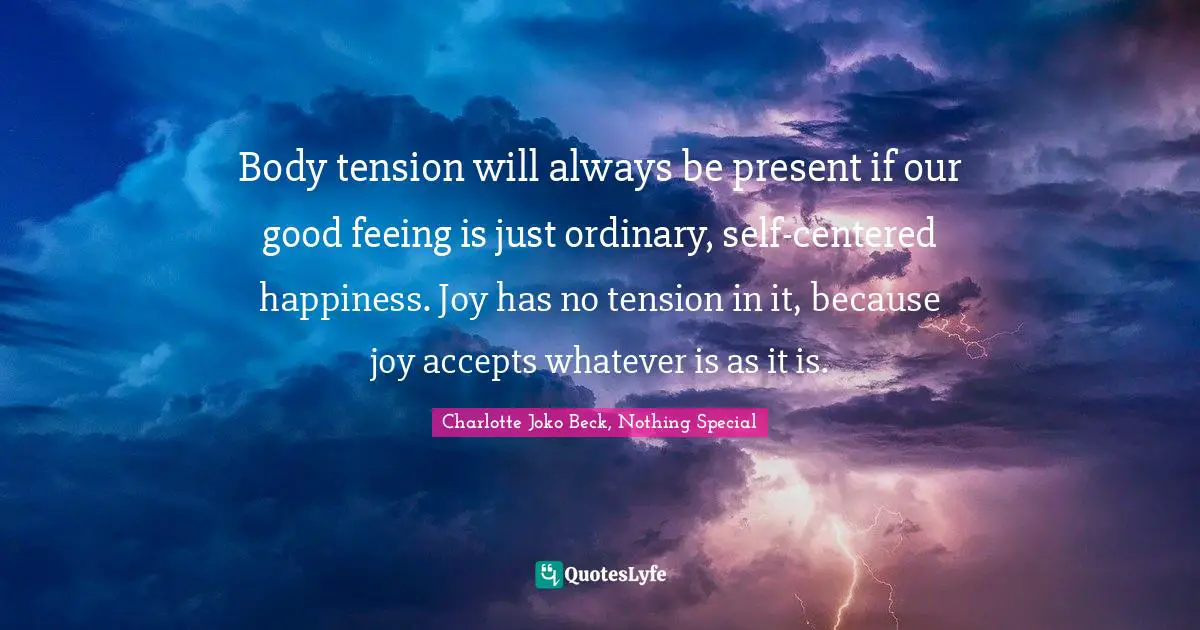 Body tension will always be present if our good feeing is just ordinary, self-centered happiness. Joy has no tension in it, because joy accepts whatever is as it is.