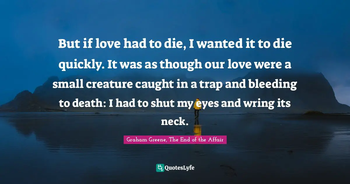 But if love had to die, I wanted it to die quickly. It was as though our love were a small creature caught in a trap and bleeding to death: I had to shut my eyes and wring its neck.