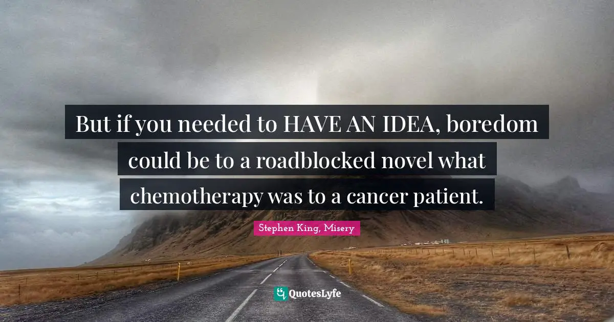 But if you needed to HAVE AN IDEA, boredom could be to a roadblocked novel what chemotherapy was to a cancer patient.