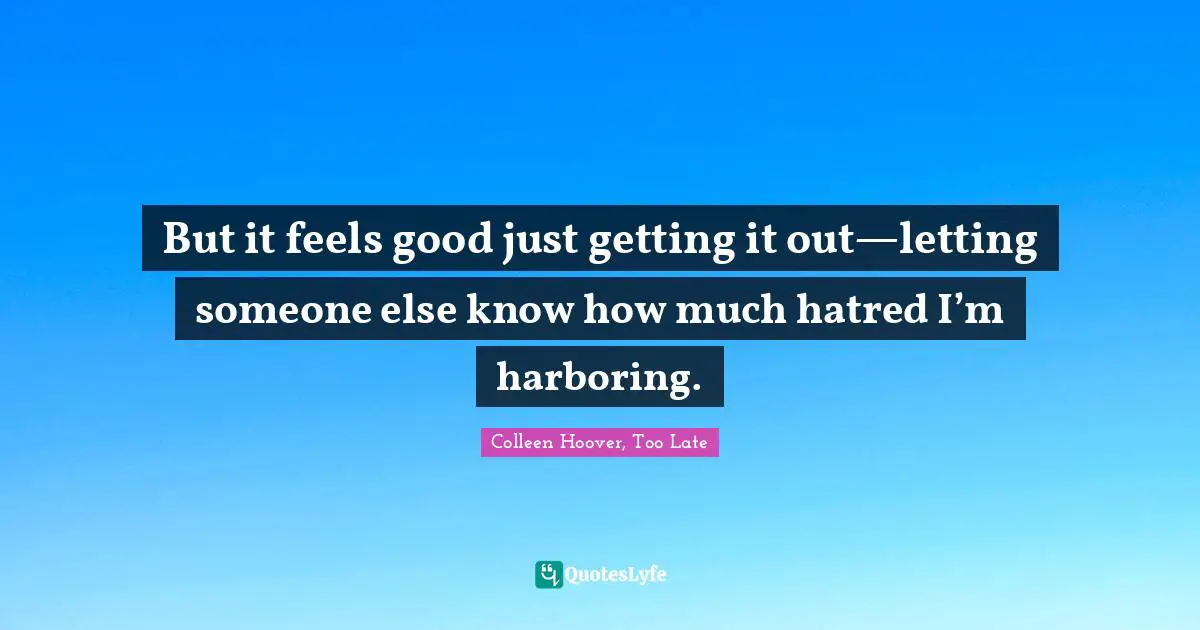 But it feels good just getting it out—letting someone else know how much hatred I’m harboring.