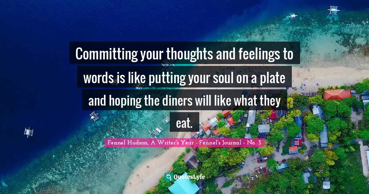 Committing your thoughts and feelings to words is like putting your soul on a plate and hoping the diners will like what they eat.