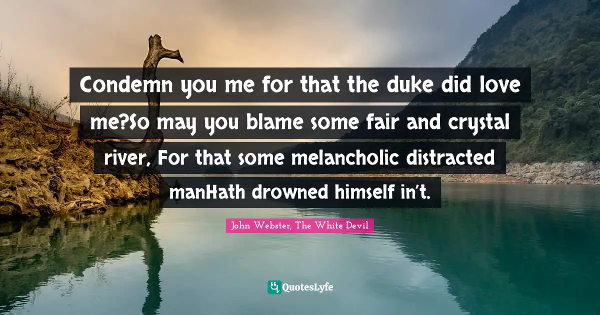 Condemn you me for that the duke did love me?So may you blame some fair and crystal river, For that some melancholic distracted manHath drowned himself in’t.