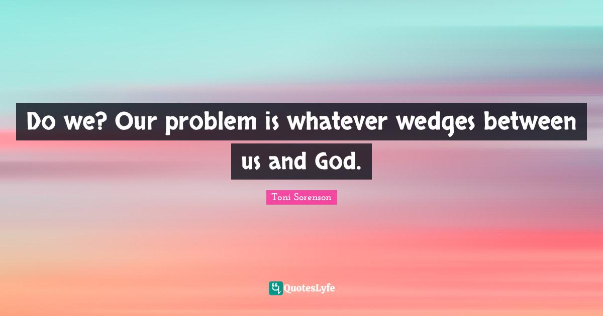 Do we? Our problem is whatever wedges between us and God.