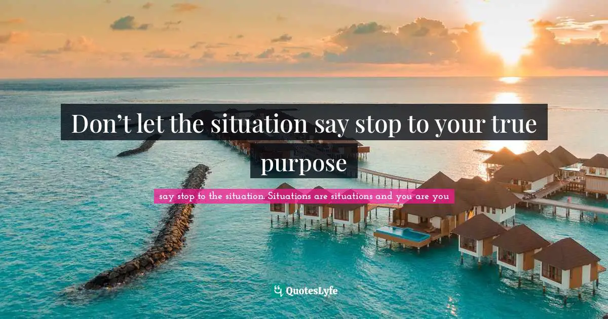 Don’t let the situation say stop to your true purpose