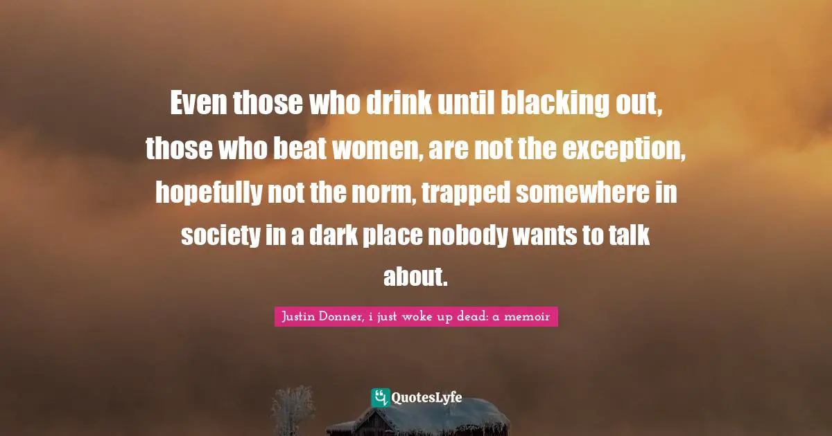 Even those who drink until blacking out, those who beat women, are not the exception, hopefully not the norm, trapped somewhere in society in a dark place nobody wants to talk about.