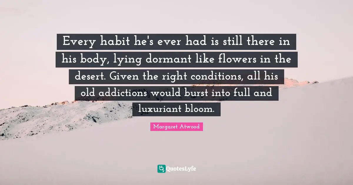 Every habit he's ever had is still there in his body, lying dormant like flowers in the desert. Given the right conditions, all his old addictions would burst into full and luxuriant bloom.