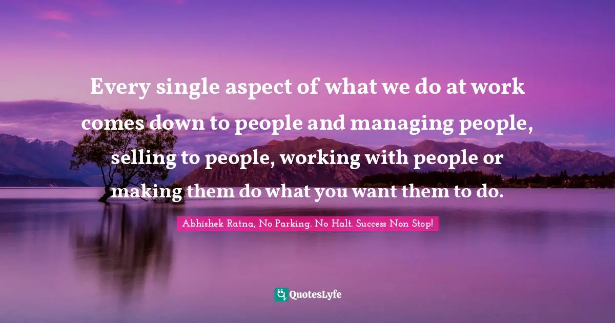 Every single aspect of what we do at work comes down to people and managing people, selling to people, working with people or making them do what you want them to do.