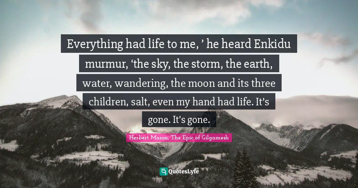 Everything had life to me, ’ he heard Enkidu murmur, ‘the sky, the storm, the earth, water, wandering, the moon and its three children, salt, even my hand had life. It’s gone. It’s gone.