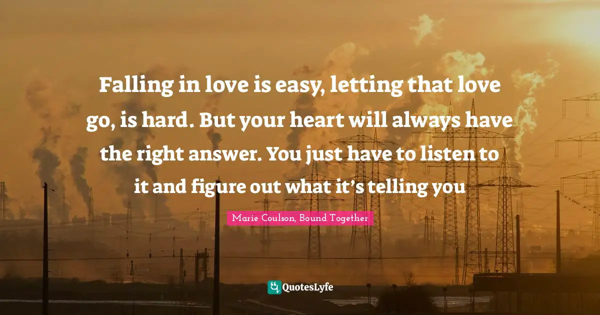 Falling in love is easy, letting that love go, is hard. But your heart will always have the right answer. You just have to listen to it and figure out what it’s telling you