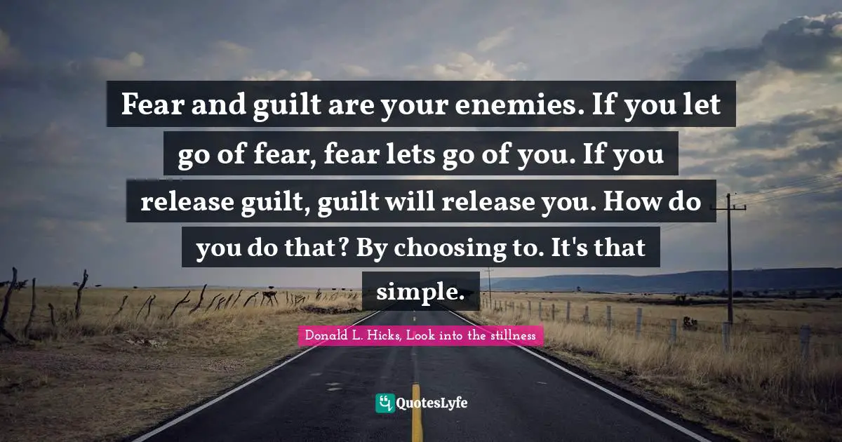 Fear and guilt are your enemies. If you let go of fear, fear lets go of you. If you release guilt, guilt will release you. How do you do that? By choosing to. It's that simple.