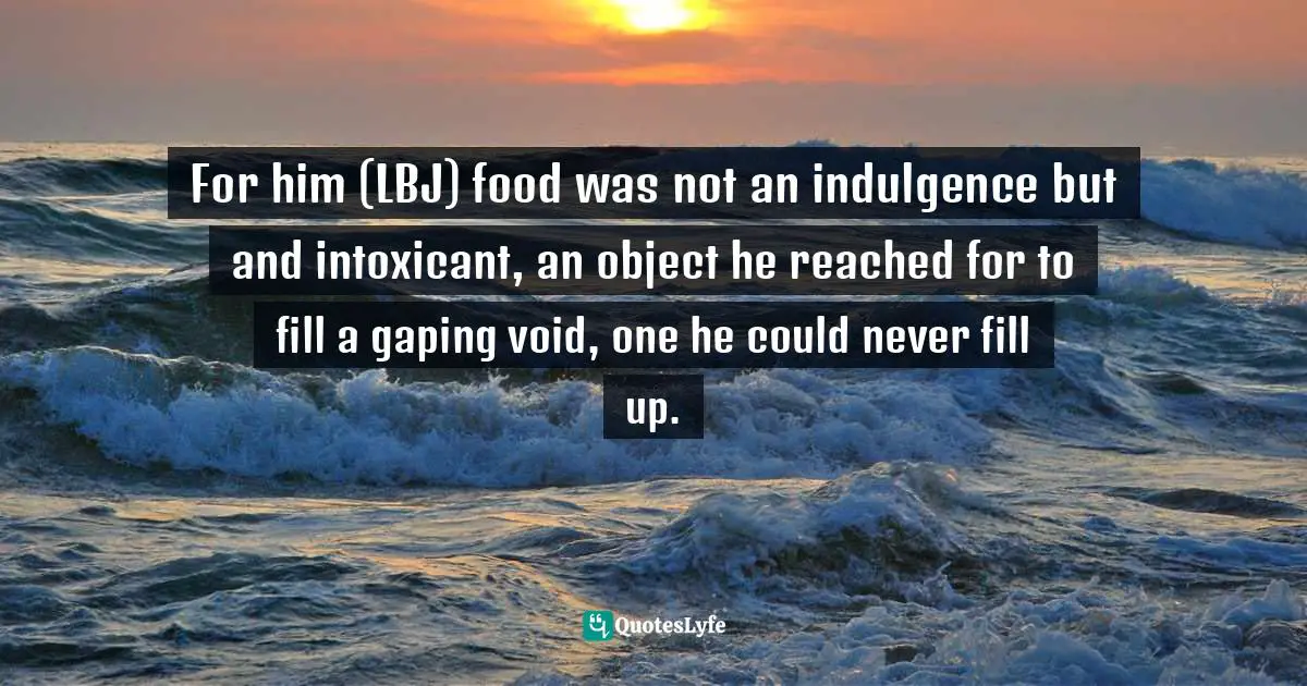 For him (LBJ) food was not an indulgence but and intoxicant, an object he reached for to fill a gaping void, one he could never fill up.
