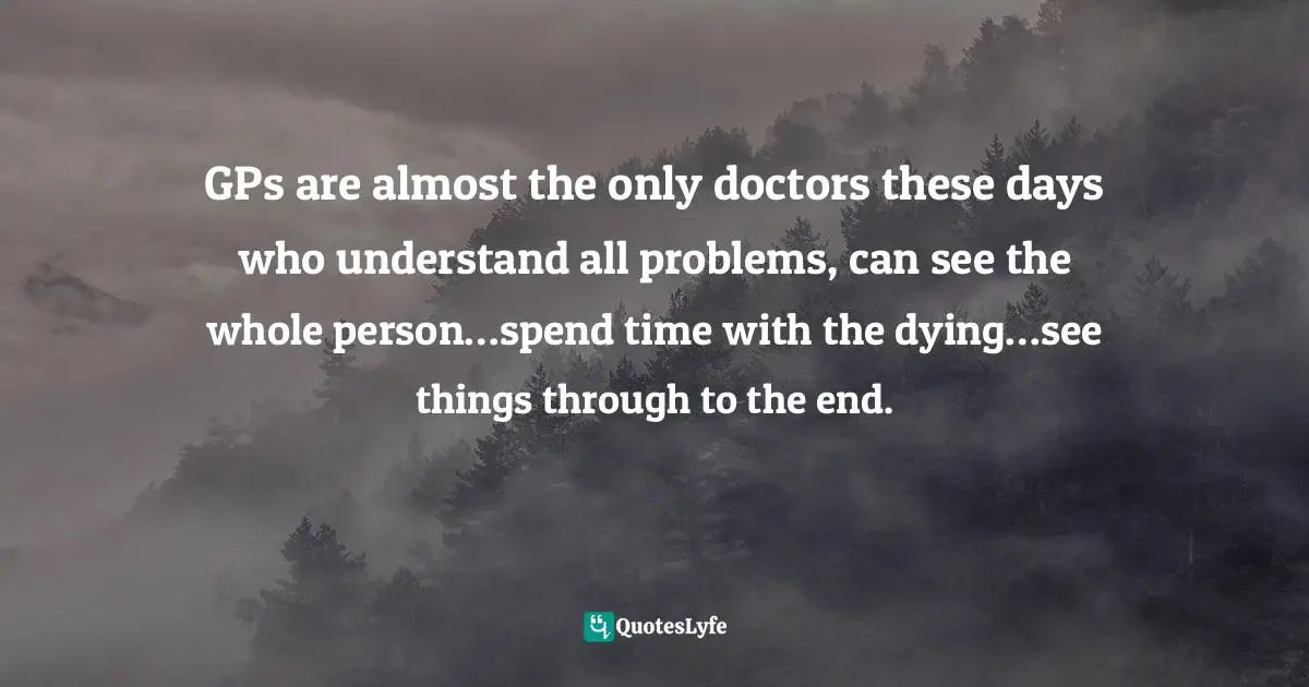 GPs are almost the only doctors these days who understand all problems, can see the whole person…spend time with the dying…see things through to the end.