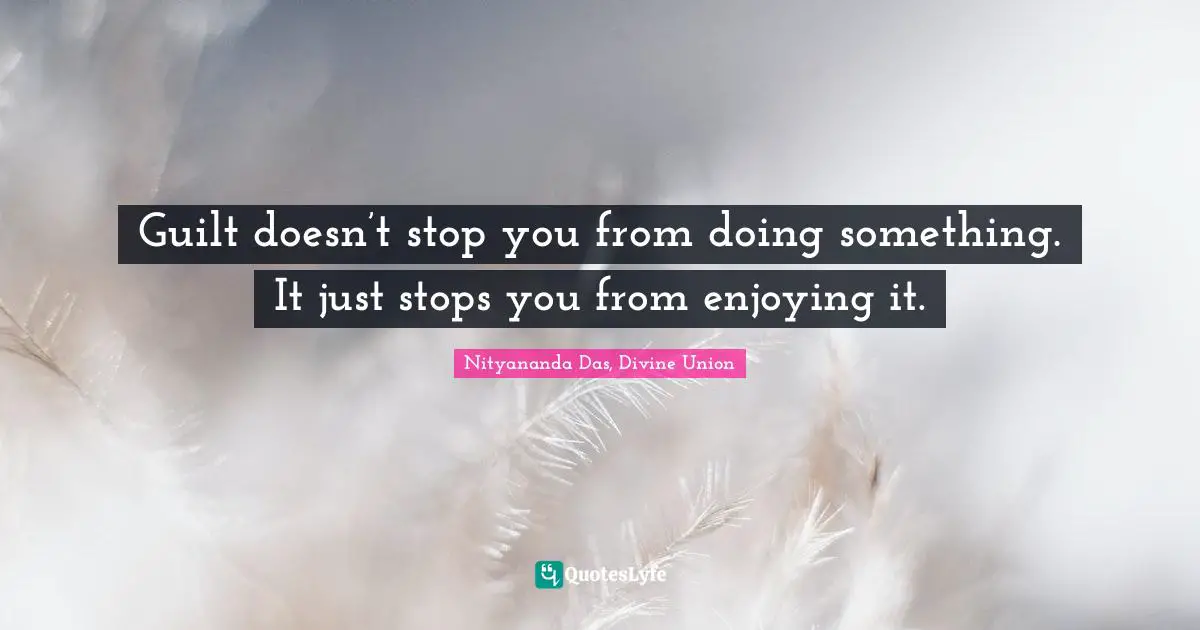 Guilt doesn’t stop you from doing something. It just stops you from enjoying it.