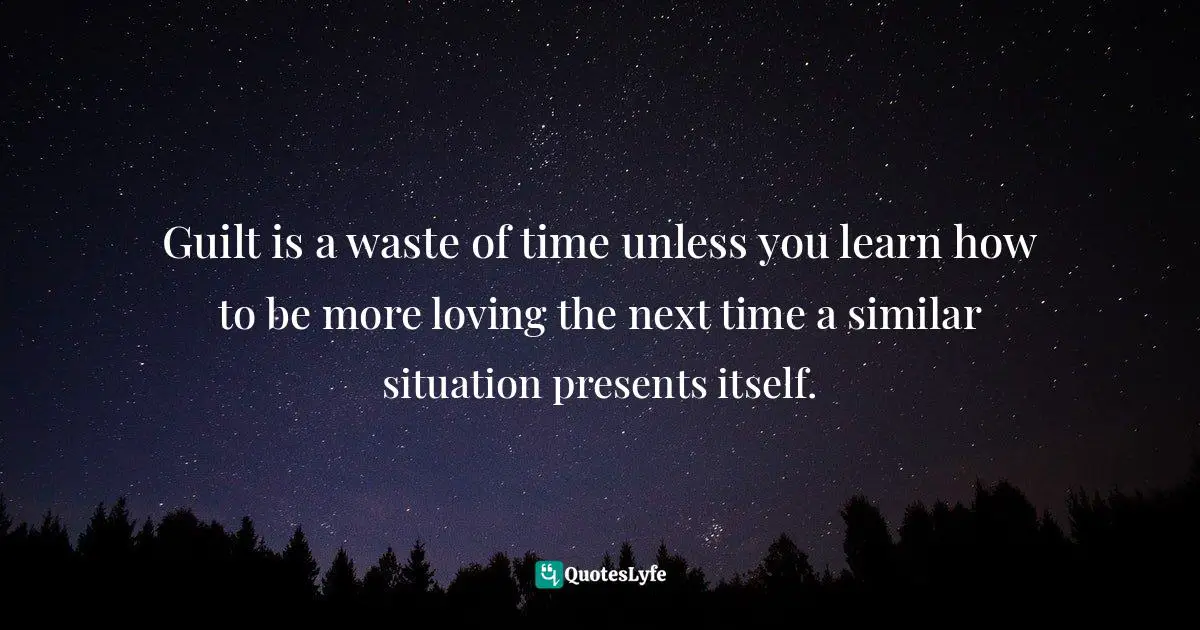 Guilt is a waste of time unless you learn how to be more loving the next time a similar situation presents itself.
