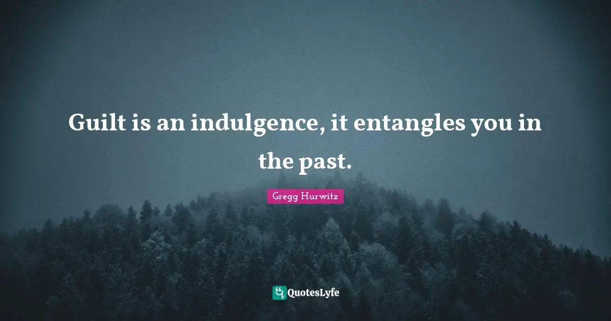 Guilt is an indulgence, it entangles you in the past.