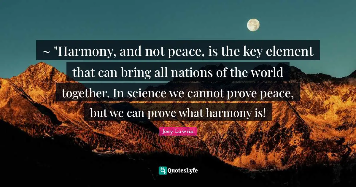 ~ "Harmony, and not peace, is the key element that can bring all nations of the world together. In science we cannot prove peace, but we can prove what harmony is!