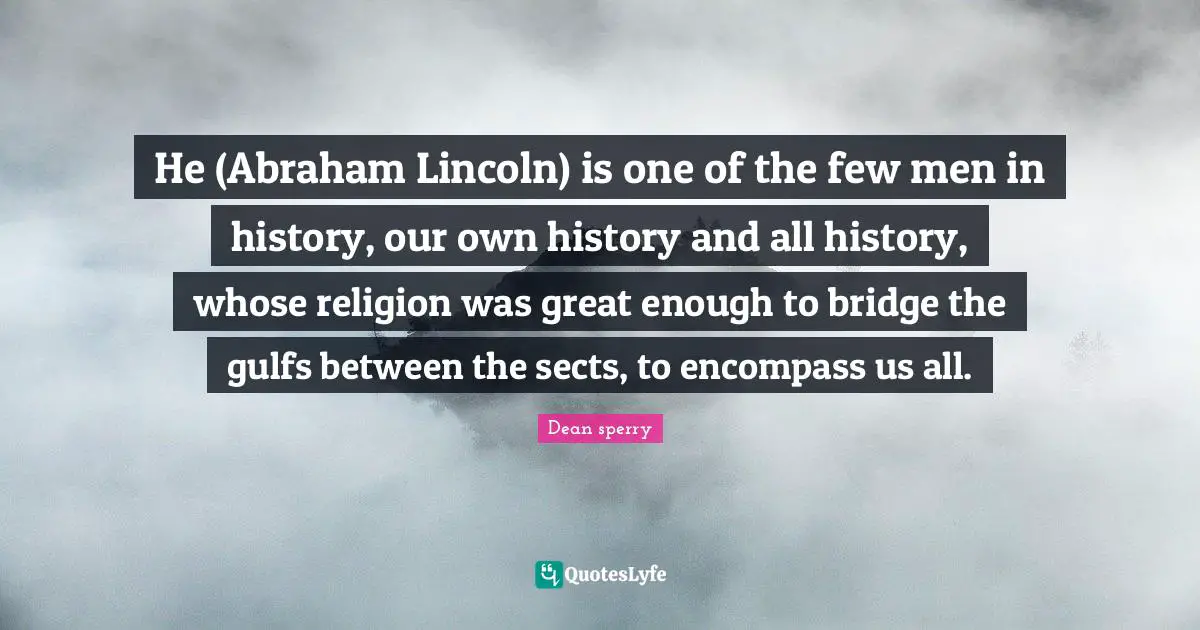 He (Abraham Lincoln) is one of the few men in history, our own history and all history, whose religion was great enough to bridge the gulfs between the sects, to encompass us all.