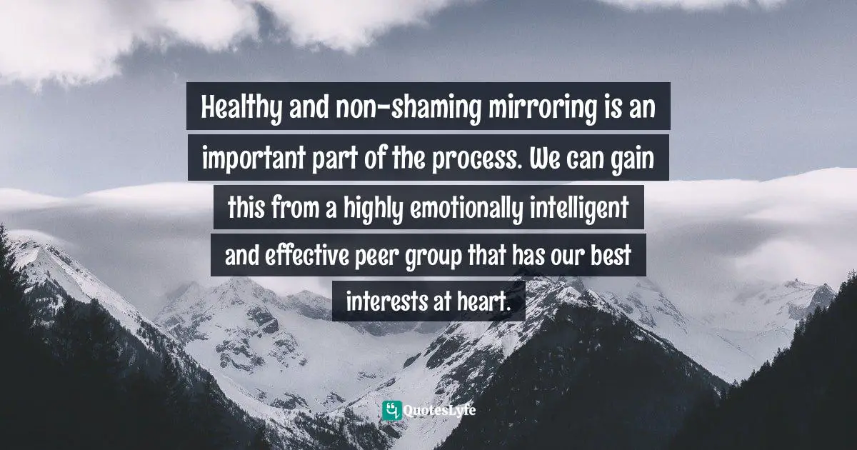 Addiction And Recovery Quotes: "Healthy and non-shaming mirroring is an important part of the process. We can gain this from a highly emotionally intelligent and effective peer group that has our best interests at heart."