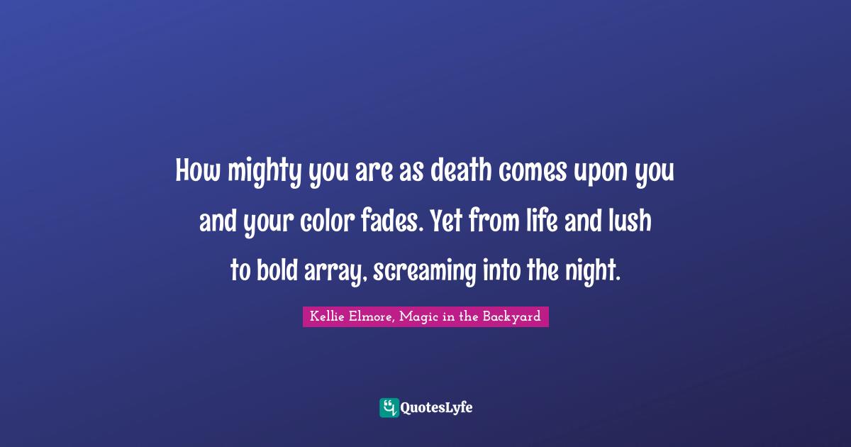 How mighty you are as death comes upon you and your color fades. Yet from life and lush to bold array, screaming into the night.