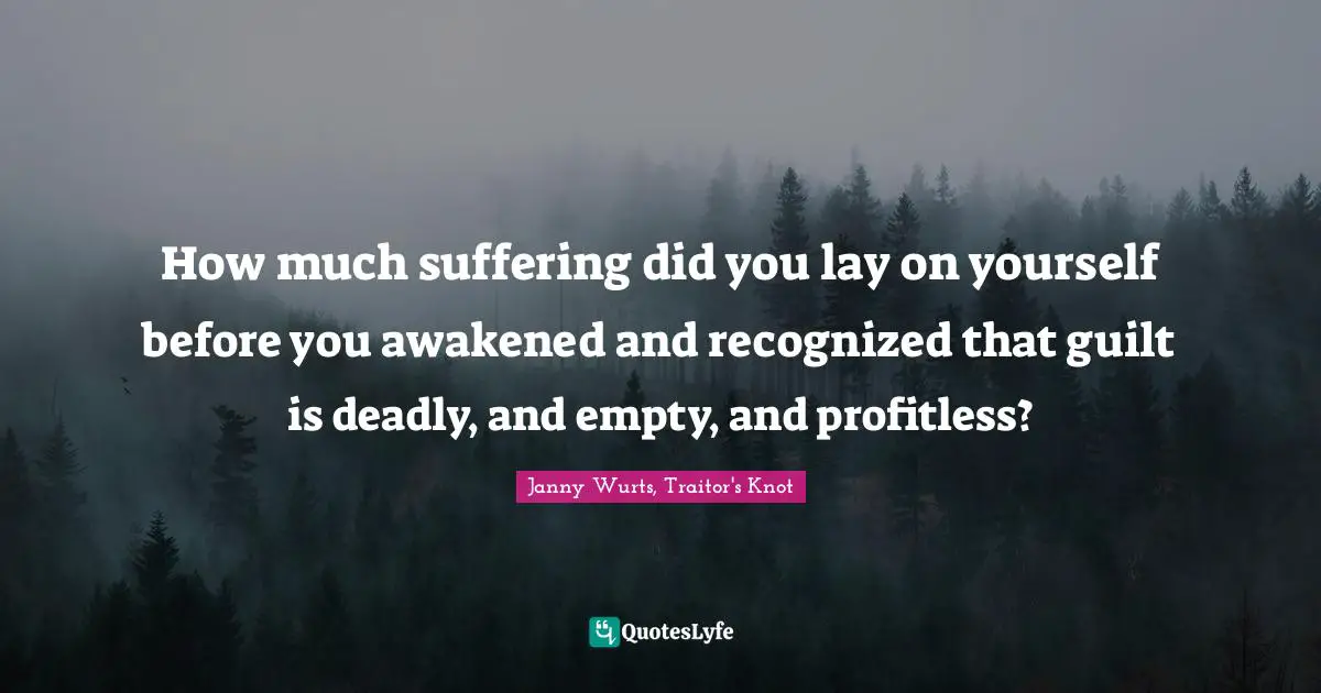 How much suffering did you lay on yourself before you awakened and recognized that guilt is deadly, and empty, and profitless?