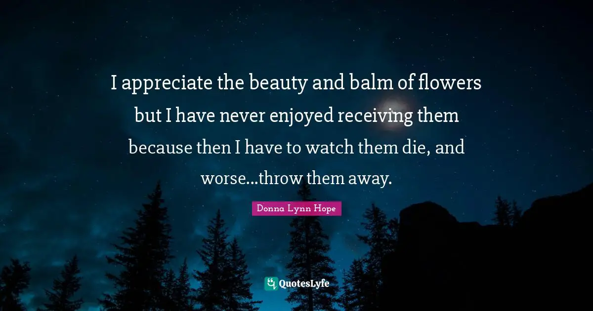 I appreciate the beauty and balm of flowers but I have never enjoyed receiving them because then I have to watch them die, and worse...throw them away.