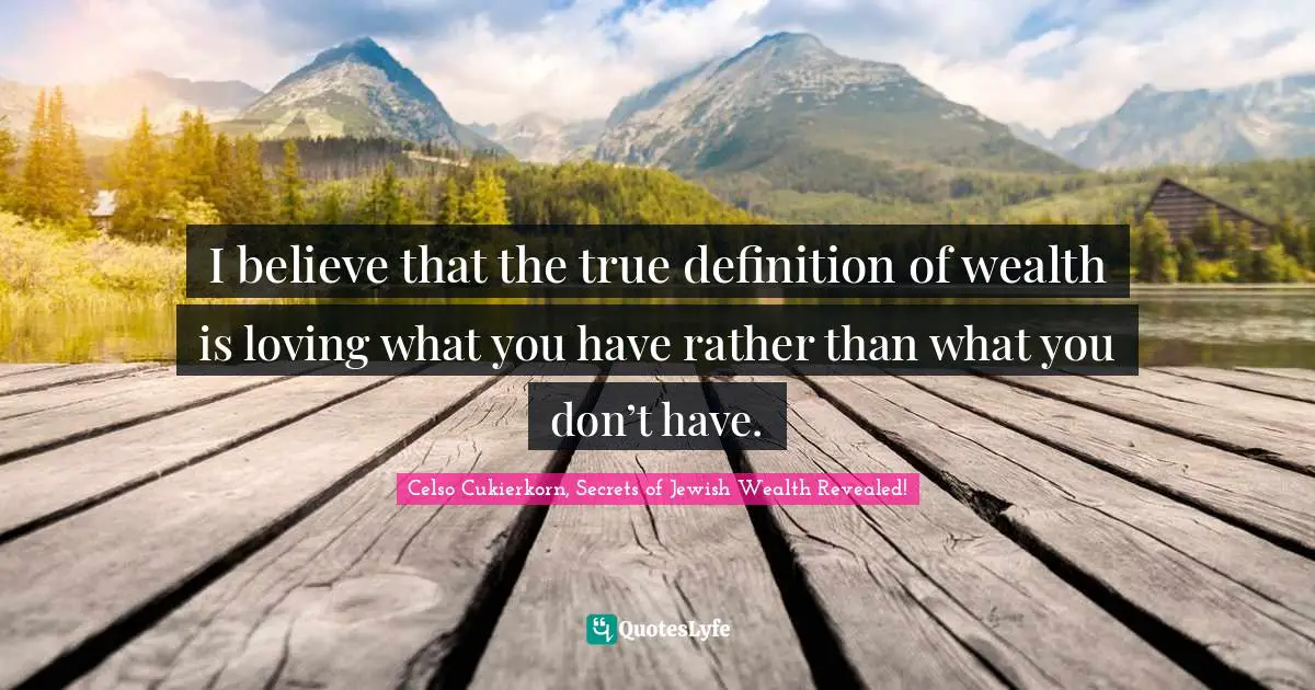 I believe that the true definition of wealth is loving what you have rather than what you don’t have.