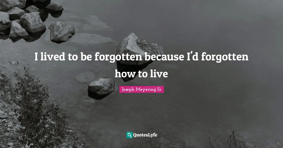 I lived to be forgotten because I'd forgotten how to live