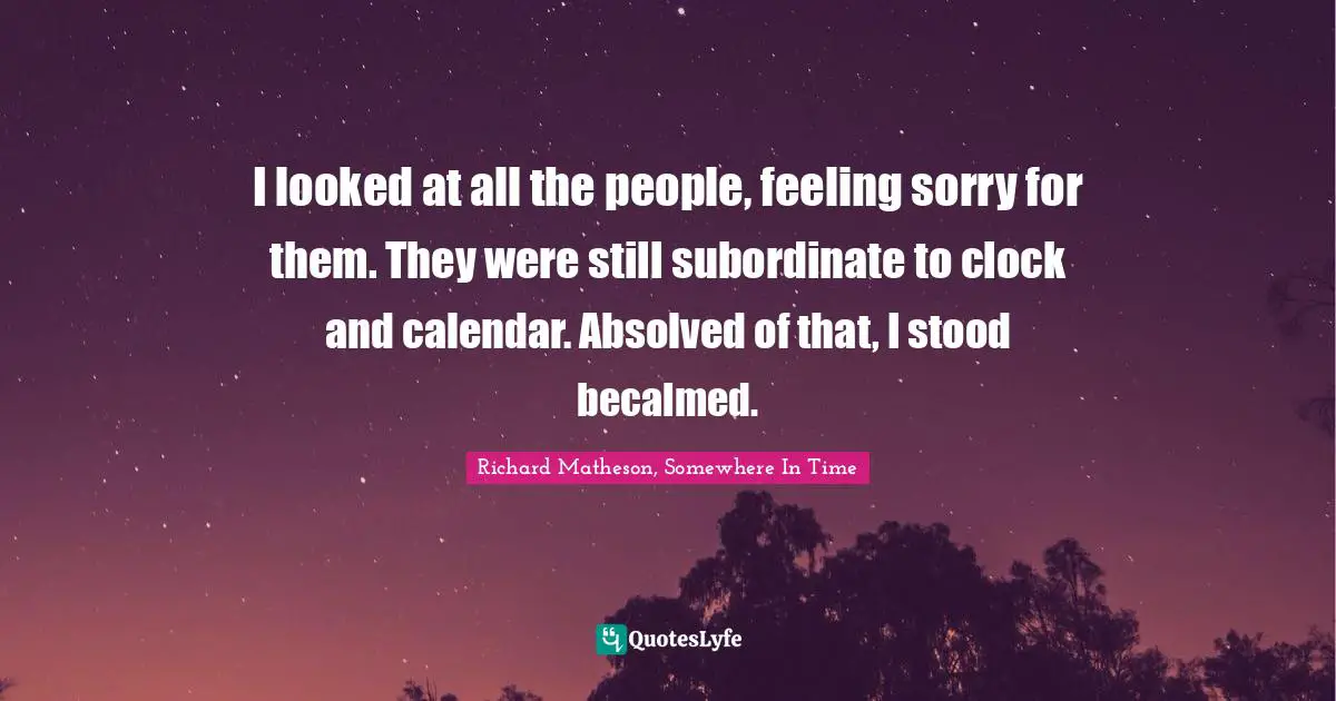 I looked at all the people, feeling sorry for them. They were still subordinate to clock and calendar. Absolved of that, I stood becalmed.
