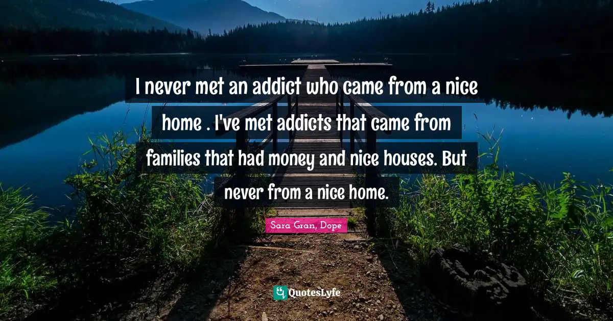 I never met an addict who came from a nice home . I've met addicts that came from families that had money and nice houses. But never from a nice home.