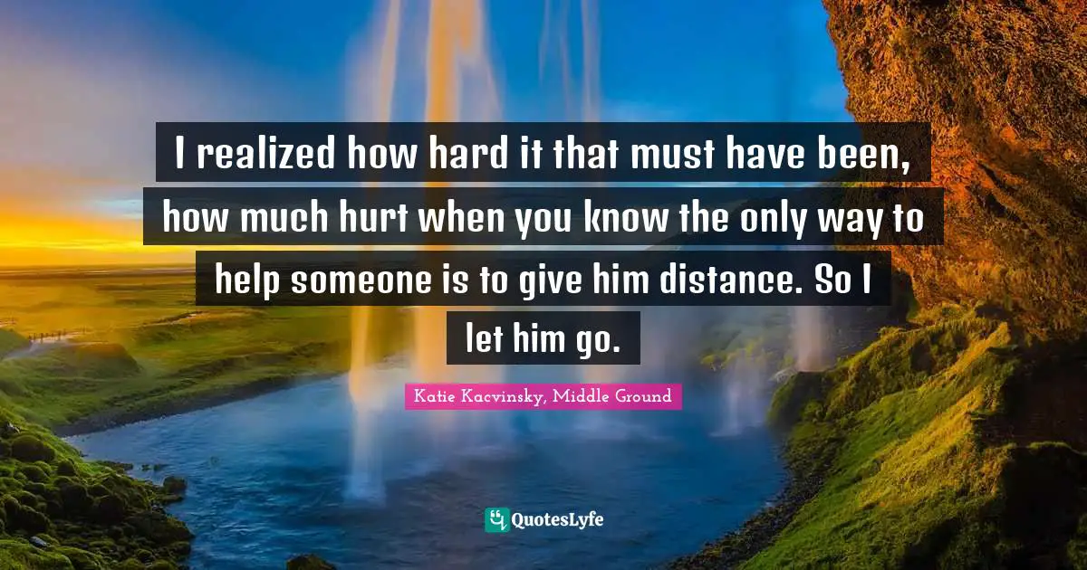 I realized how hard it that must have been, how much hurt when you know the only way to help someone is to give him distance. So I let him go.