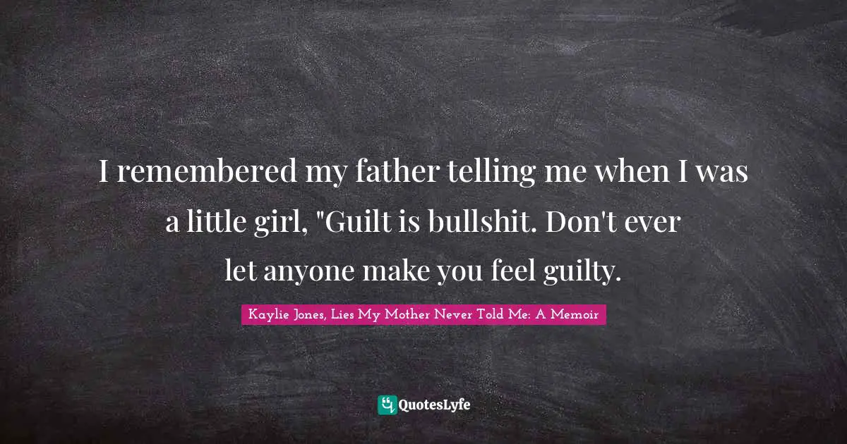I remembered my father telling me when I was a little girl, "Guilt is bullshit. Don't ever let anyone make you feel guilty.