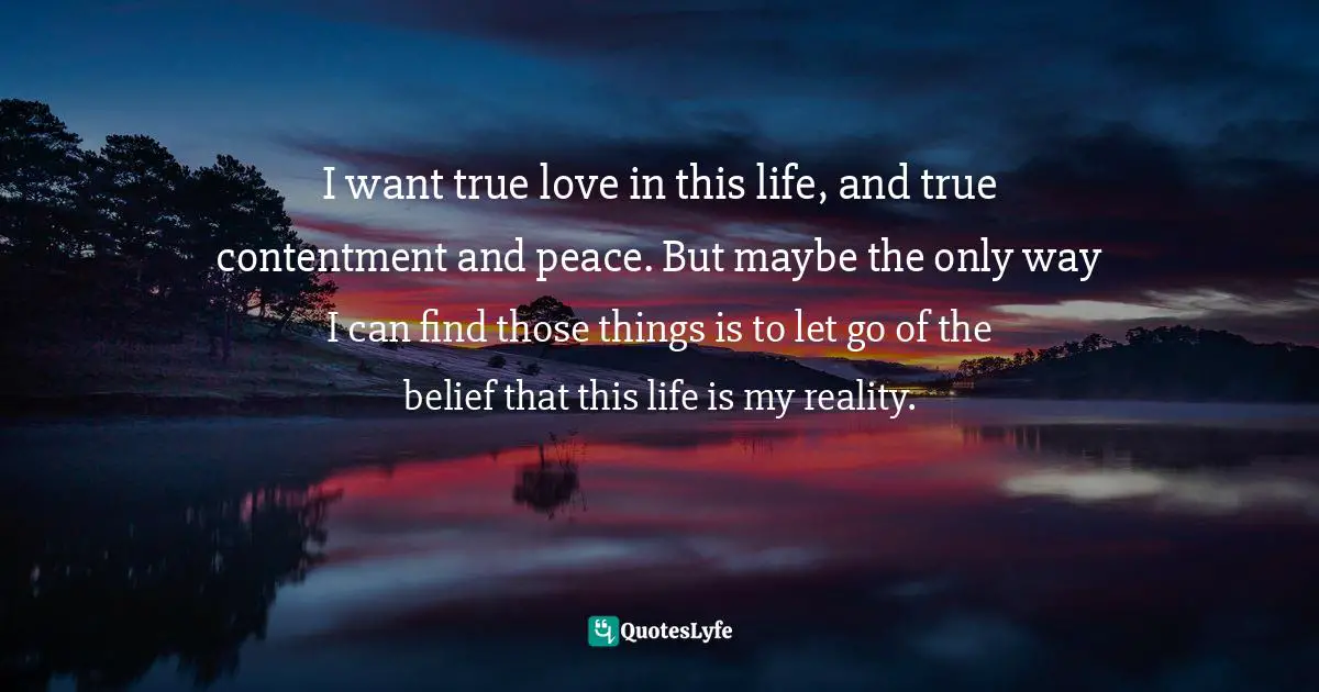 I want true love in this life, and true contentment and peace. But maybe the only way I can find those things is to let go of the belief that this life is my reality.