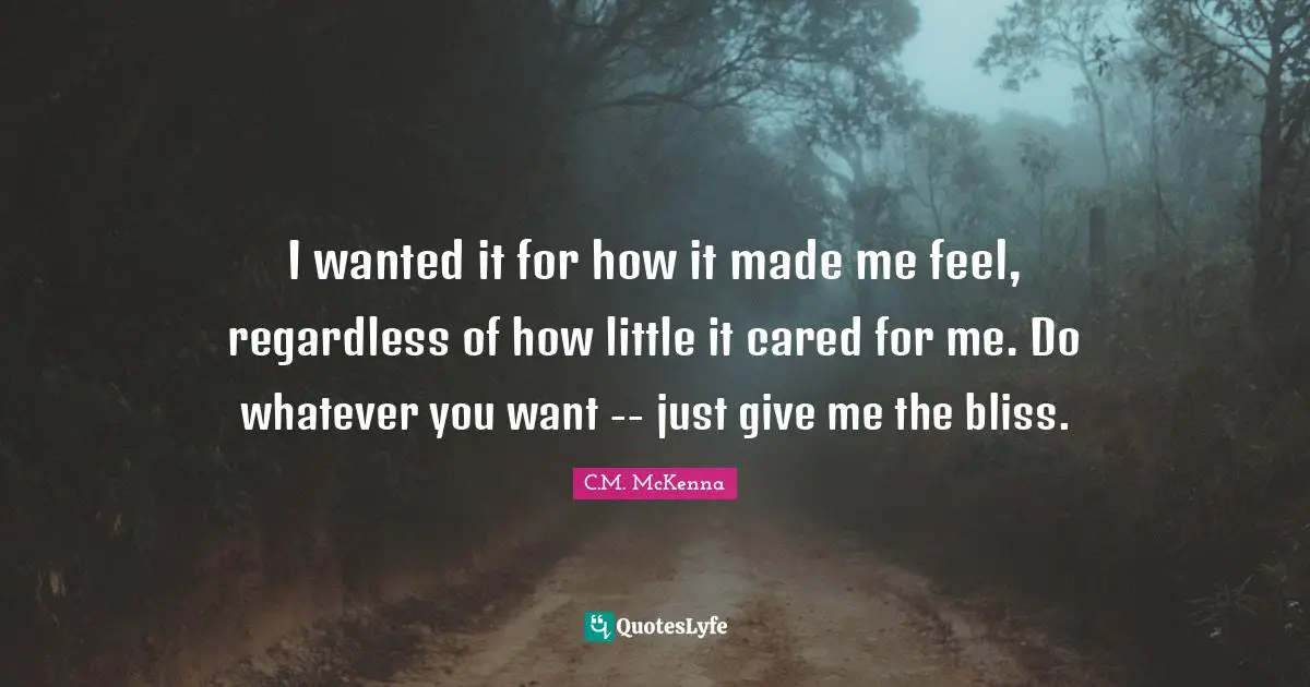 I wanted it for how it made me feel, regardless of how little it cared for me. Do whatever you want -- just give me the bliss.