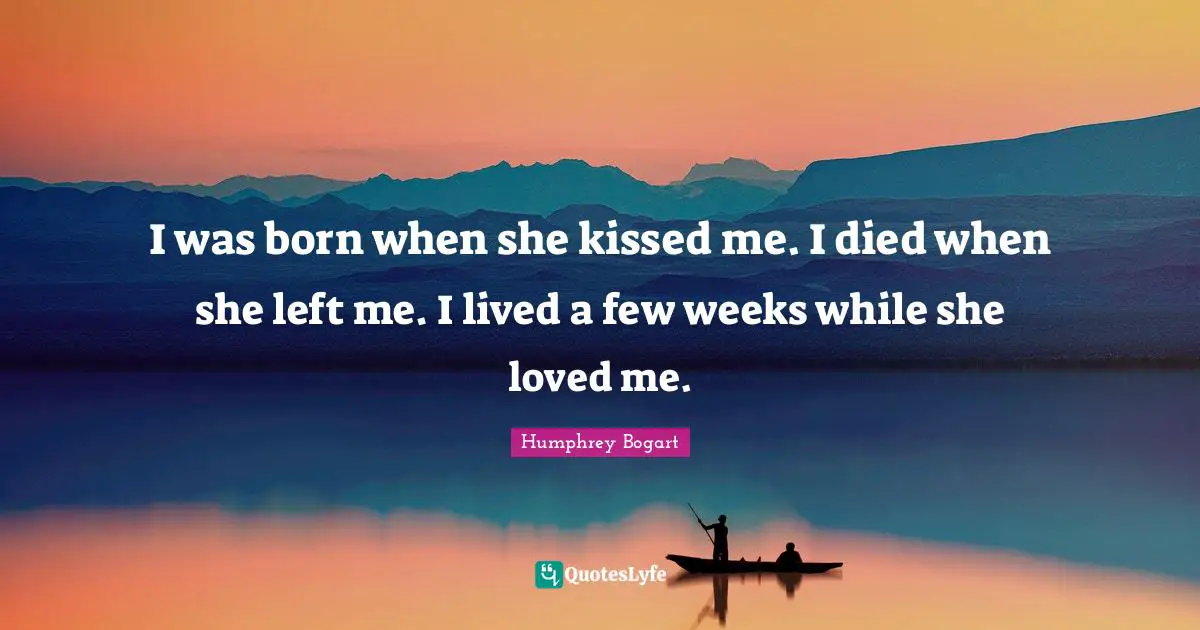 Humphrey Bogart Quotes: "I was born when she kissed me. I died when she left me. I lived a few weeks while she loved me."