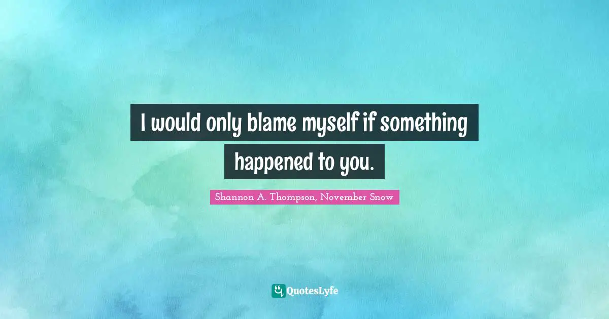 I would only blame myself if something happened to you.
